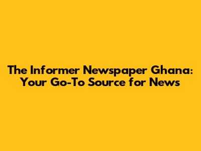 The Informer Newspaper Ghana: Your Go-To Source for News