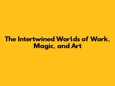 The Intertwined Worlds of Work, Magic, and Art