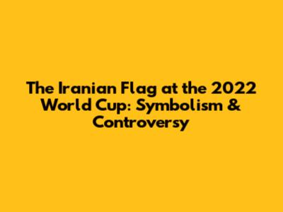 The Iranian Flag at the 2022 World Cup: Symbolism & Controversy