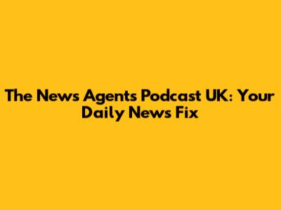 The News Agents Podcast UK: Your Daily News Fix
