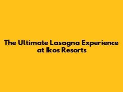 The Ultimate Lasagna Experience at Ikos Resorts