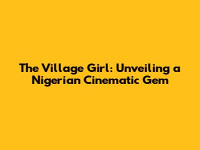 The Village Girl: Unveiling a Nigerian Cinematic Gem