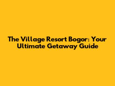 The Village Resort Bogor: Your Ultimate Getaway Guide