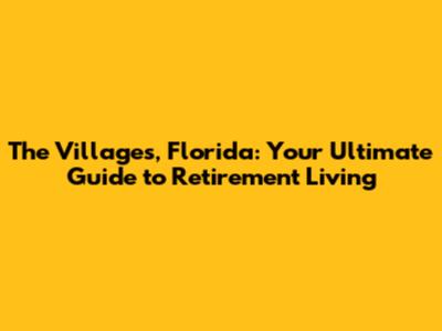The Villages, Florida: Your Ultimate Guide to Retirement Living