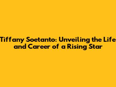 Tiffany Soetanto: Unveiling the Life and Career of a Rising Star
