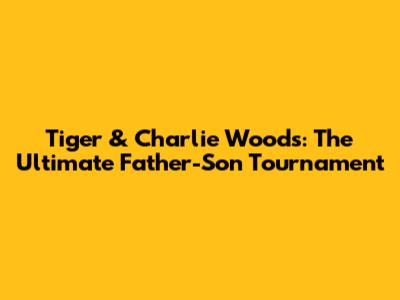 Tiger & Charlie Woods: The Ultimate Father-Son Tournament