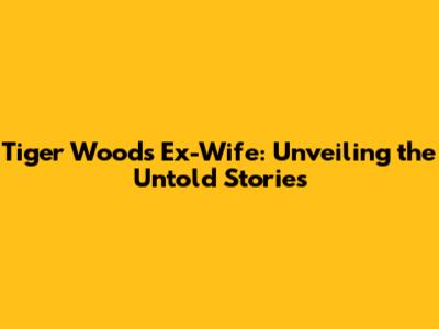 Tiger Woods' Ex-Wife: Unveiling the Untold Stories