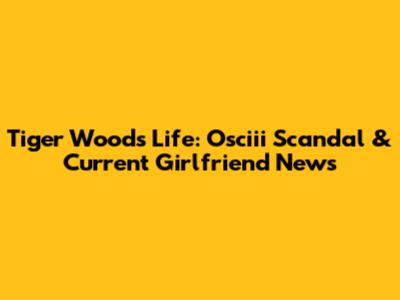Tiger Woods' Life: Osciii Scandal & Current Girlfriend News