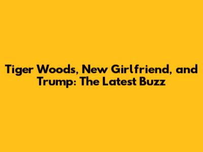 Tiger Woods, New Girlfriend, and Trump: The Latest Buzz