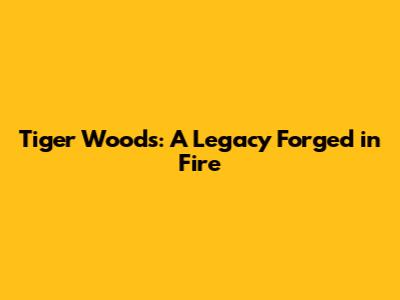 Tiger Woods: A Legacy Forged in Fire