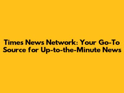 Times News Network: Your Go-To Source for Up-to-the-Minute News