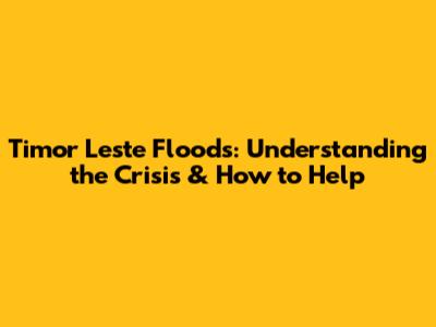 Timor Leste Floods: Understanding the Crisis & How to Help