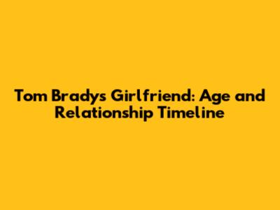 Tom Brady's Girlfriend: Age and Relationship Timeline