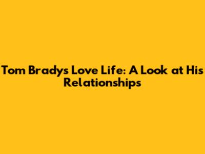Tom Brady's Love Life: A Look at His Relationships