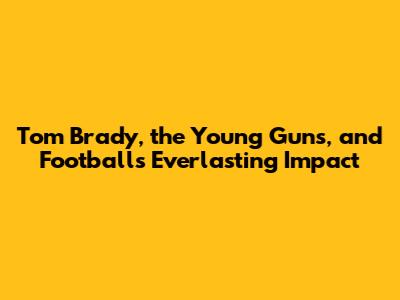 Tom Brady, the Young Guns, and Football's Everlasting Impact