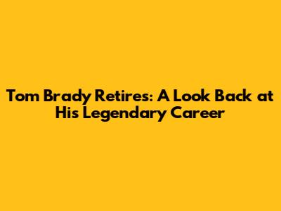 Tom Brady Retires: A Look Back at His Legendary Career