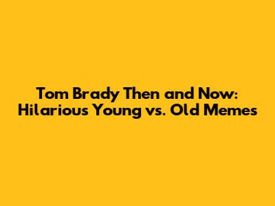 Tom Brady Then and Now: Hilarious Young vs. Old Memes