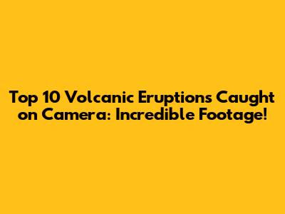 Top 10 Volcanic Eruptions Caught on Camera: Incredible Footage!