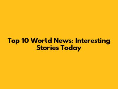Top 10 World News: Interesting Stories Today