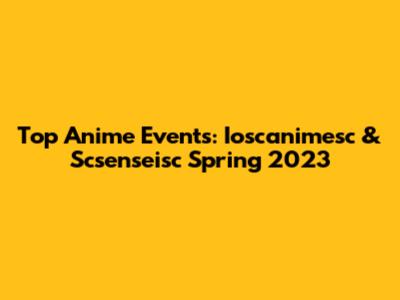 Top Anime Events: Ioscanimesc & Scsenseisc Spring 2023