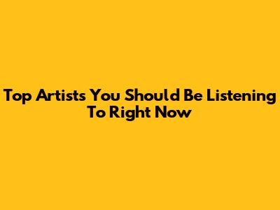 Top Artists You Should Be Listening To Right Now