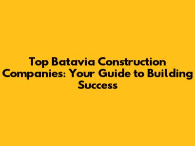 Top Batavia Construction Companies: Your Guide to Building Success
