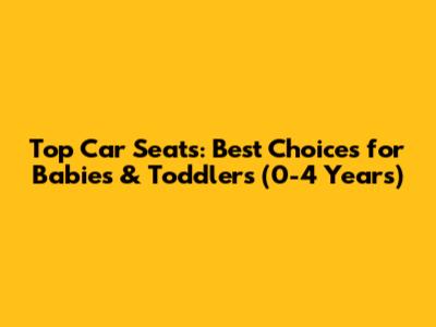 Top Car Seats: Best Choices for Babies & Toddlers (0-4 Years)