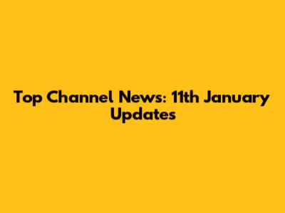 Top Channel News: 11th January Updates