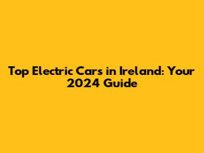 Top Electric Cars in Ireland: Your 2024 Guide