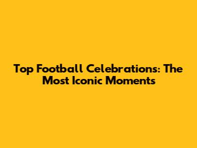 Top Football Celebrations: The Most Iconic Moments