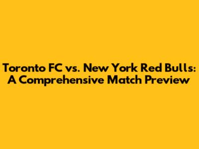Toronto FC vs. New York Red Bulls: A Comprehensive Match Preview