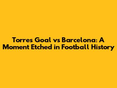 Torres' Goal vs Barcelona: A Moment Etched in Football History