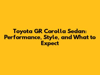Toyota GR Corolla Sedan: Performance, Style, and What to Expect