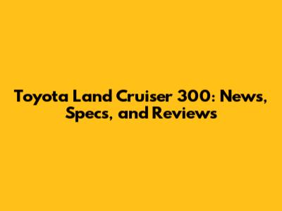 Toyota Land Cruiser 300: News, Specs, and Reviews