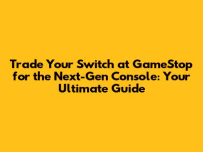 Trade Your Switch at GameStop for the Next-Gen Console: Your Ultimate Guide