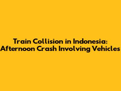 Train Collision in Indonesia: Afternoon Crash Involving Vehicles