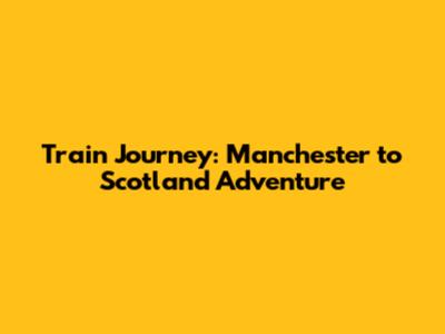 Train Journey: Manchester to Scotland Adventure