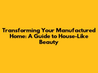 Transforming Your Manufactured Home: A Guide to House-Like Beauty