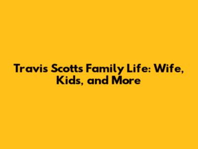 Travis Scott's Family Life: Wife, Kids, and More
