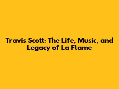 Travis Scott: The Life, Music, and Legacy of La Flame
