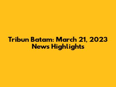 Tribun Batam: March 21, 2023 News Highlights