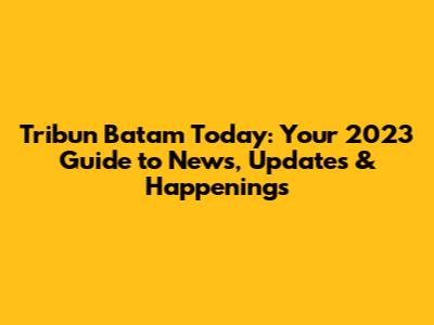 Tribun Batam Today: Your 2023 Guide to News, Updates & Happenings