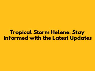 Tropical Storm Helene: Stay Informed with the Latest Updates