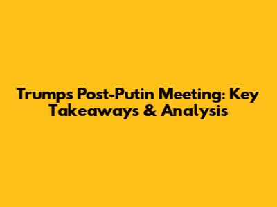 Trump's Post-Putin Meeting: Key Takeaways & Analysis