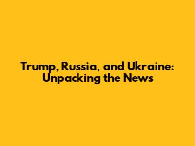 Trump, Russia, and Ukraine: Unpacking the News