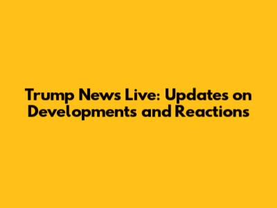 Trump News Live: Updates on Developments and Reactions
