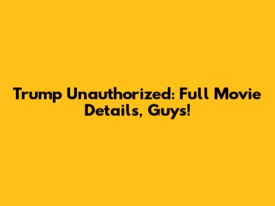Trump Unauthorized: Full Movie Details, Guys!