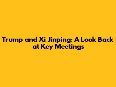 Trump and Xi Jinping: A Look Back at Key Meetings