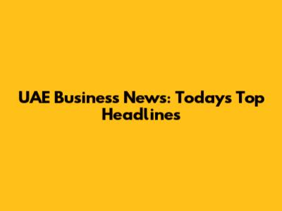 UAE Business News: Today's Top Headlines