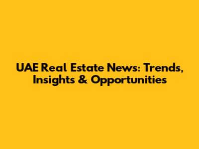 UAE Real Estate News: Trends, Insights & Opportunities